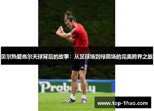 贝尔热爱高尔夫球背后的故事：从足球场到绿茵场的完美跨界之旅
