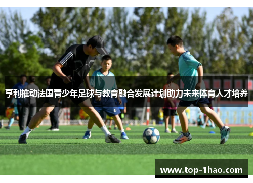 亨利推动法国青少年足球与教育融合发展计划助力未来体育人才培养