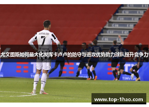 尤文图斯如何最大化发挥卡卢卢的防守与进攻优势助力球队提升竞争力