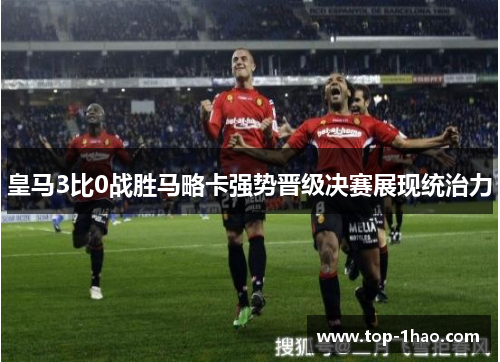 皇马3比0战胜马略卡强势晋级决赛展现统治力